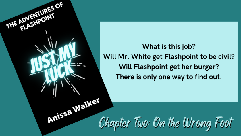 The Adventures of Flashpoint Just My Luck Anissa Walker What is this job? Will Mr. White get Flashpoint to be civil? Will Flashpoint get her burger? There is only one way to find out. Chapter Two: On the Wrong Foot