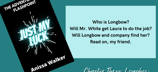 The Adventures of Flashpoint Just My Luck Anissa Walker Who is Longbow? Will Mr. White get Laura to do the job? Will Longbow and company find her? Read on, my friend. Chapter Three: Longbow