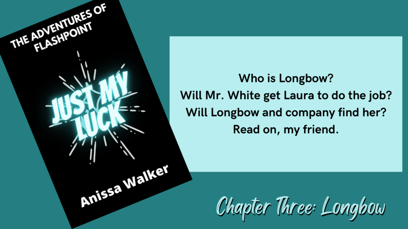 The Adventures of Flashpoint Just My Luck Anissa Walker Who is Longbow? Will Mr. White get Laura to do the job? Will Longbow and company find her? Read on, my friend. Chapter Three: Longbow