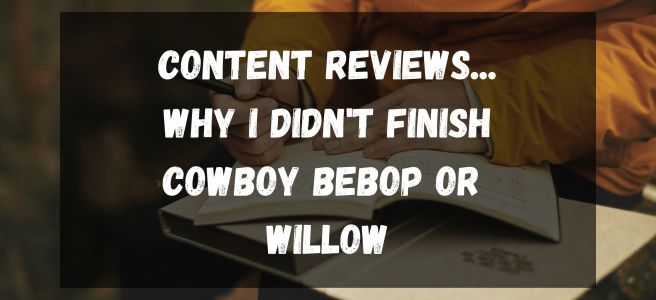 content reviews... Why I didn't finish Cowboy bebop or Willow